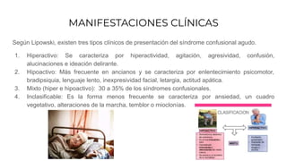 MANIFESTACIONES CLÍNICAS
Según Lipowski, existen tres tipos clínicos de presentación del síndrome confusional agudo.
1. Hiperactivo: Se caracteriza por hiperactividad, agitación, agresividad, confusión,
alucinaciones e ideación delirante.
2. Hipoactivo: Más frecuente en ancianos y se caracteriza por enlentecimiento psicomotor,
bradipsiquia, lenguaje lento, inexpresividad facial, letargia, actitud apática.
3. Mixto (hiper e hipoactivo): 30 a 35% de los síndromes confusionales.
4. Inclasificable: Es la forma menos frecuente se caracteriza por ansiedad, un cuadro
vegetativo, alteraciones de la marcha, temblor o mioclonías.
 