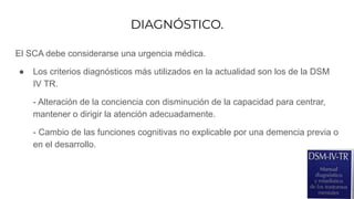 DIAGNÓSTICO.
El SCA debe considerarse una urgencia médica.
● Los criterios diagnósticos más utilizados en la actualidad son los de la DSM
IV TR.
- Alteración de la conciencia con disminución de la capacidad para centrar,
mantener o dirigir la atención adecuadamente.
- Cambio de las funciones cognitivas no explicable por una demencia previa o
en el desarrollo.
 