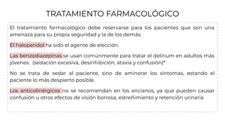 TRATAMIENTO FARMACOLÓGICO
El tratamiento farmacológico debe reservarse para los pacientes que son una
amenaza para su propia seguridad y la de los demás.
El haloperidol ha sido el agente de elección.
Las benzodiazepinas se usan comúnmente para tratar el delirium en adultos más
jóvenes. (sedación excesiva, desinhibición, ataxia y confusión)*
No se trata de sedar al paciente, sino de aminorar los síntomas, estando el
paciente lo más despierto posible.
Los anticolinérgicos no se recomiendan en los ancianos, ya que pueden causar
confusión u otros efectos de visión borrosa, estreñimiento y retención urinaria
 