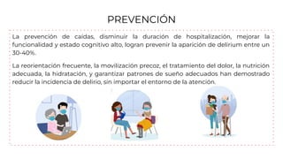 PREVENCIÓN
La prevención de caídas, disminuir la duración de hospitalización, mejorar la
funcionalidad y estado cognitivo alto, logran prevenir la aparición de delirium entre un
30-40%.
La reorientación frecuente, la movilización precoz, el tratamiento del dolor, la nutrición
adecuada, la hidratación, y garantizar patrones de sueño adecuados han demostrado
reducir la incidencia de delirio, sin importar el entorno de la atención.
 