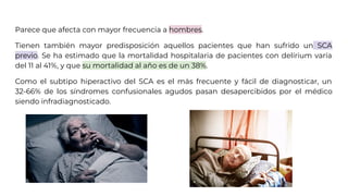 Parece que afecta con mayor frecuencia a hombres.
Tienen también mayor predisposición aquellos pacientes que han sufrido un SCA
previo. Se ha estimado que la mortalidad hospitalaria de pacientes con delírium varía
del 11 al 41%, y que su mortalidad al año es de un 38%.
Como el subtipo hiperactivo del SCA es el más frecuente y fácil de diagnosticar, un
32-66% de los síndromes confusionales agudos pasan desapercibidos por el médico
siendo infradiagnosticado.
 