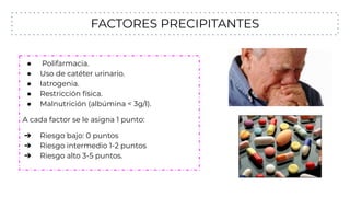 FACTORES PRECIPITANTES
● Polifarmacia.
● Uso de catéter urinario.
● Iatrogenia.
● Restricción física.
● Malnutrición (albúmina < 3g/l).
A cada factor se le asigna 1 punto:
➔ Riesgo bajo: 0 puntos
➔ Riesgo intermedio 1-2 puntos
➔ Riesgo alto 3-5 puntos.
 