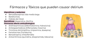 Fármacos y Tóxicos que pueden causar delirium
Hipnóticos y sedantes:
● Benzodiacepinas vida media larga
● Barbitúricos.
● Hidrato de Cloral.
Narcóticos: Meperidina, Morﬁna
Fármacos efecto anticolinérgico:
● Antihistamínicos (Difenhidramina, hidroxicina)
● Antiespasmódicos (Difenoxilato, hioscina)
● Tricíclicos (Amitriptilina, imipramina, doxepina)
● Fenotiacinas (Tioridacina)
● Benzotropina, trihexifenidilo
● Antiarrítmicos (quinidina, disopiramida, lidocaina)
 