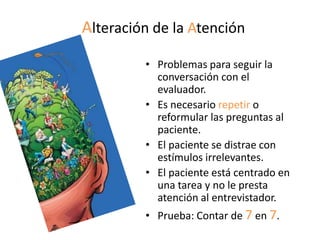 Alteración de la Atención
         • Problemas para seguir la
           conversación con el
           evaluador.
         • Es necesario repetir o
           reformular las preguntas al
           paciente.
         • El paciente se distrae con
           estímulos irrelevantes.
         • El paciente está centrado en
           una tarea y no le presta
           atención al entrevistador.
         • Prueba: Contar de 7 en 7.
 
