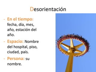 Desorientación
- En el tiempo:
 fecha, día, mes,
 año, estación del
 año.
- Espacio: Nombre
 del hospital, piso,
 ciudad, país.
- Persona: su
 nombre.
 
