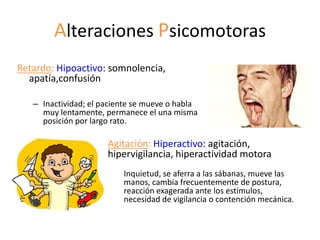 Alteraciones Psicomotoras
Retardo: Hipoactivo: somnolencia,
  apatía,confusión

   – Inactividad; el paciente se mueve o habla
     muy lentamente, permanece el una misma
     posición por largo rato.

                      Agitación: Hiperactivo: agitación,
                      hipervigilancia, hiperactividad motora
                          Inquietud, se aferra a las sábanas, mueve las
                          manos, cambia frecuentemente de postura,
                          reacción exagerada ante los estímulos,
                          necesidad de vigilancia o contención mecánica.
 