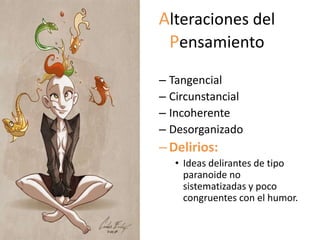 Alteraciones del
 Pensamiento
– Tangencial
– Circunstancial
– Incoherente
– Desorganizado
– Delirios:
   • Ideas delirantes de tipo
     paranoide no
     sistematizadas y poco
     congruentes con el humor.
 