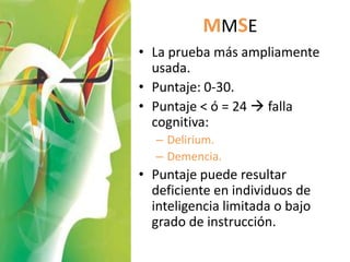 MMSE
• La prueba más ampliamente
  usada.
• Puntaje: 0-30.
• Puntaje < ó = 24  falla
  cognitiva:
   – Delirium.
   – Demencia.
• Puntaje puede resultar
  deficiente en individuos de
  inteligencia limitada o bajo
  grado de instrucción.
 