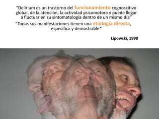 “Delirium es un trastorno del funcionamiento cognoscitivo
global, de la atención, la actividad psicomotora y puede llegar
   a fluctuar en su sintomatología dentro de un mismo día”
“Todas sus manifestaciones tienen una etiología directa,
                   específica y demostrable”
                                                 Lipowski, 1990
 