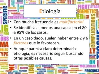 Etiología
• Con mucha frecuencia es multifactorial.
• Se identifica al menos una causa en el 80
  a 95% de los casos.
• En un caso dado, suelen haber entre 2 y 6
  factores que lo favorecen.
• Aunque parezca clara determinada
  etiología, es necesario seguir buscando
  otras posibles causas.
 