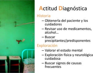 Actitud Diagnóstica
Historia
  – Obtenerla del paciente y los
    cuidadores
  – Revisar uso de medicamentos,
    alcohol…
  – Buscar
    precipitantes/predisponentes
Exploración
  – Valorar el estado mental
  – Exploración física y neurológica
    cuidadosa
  – Buscar signos de causas
    frecuentes
 