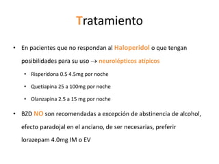 Tratamiento
• En pacientes que no respondan al Haloperidol o que tengan
  posibilidades para su uso     neurolépticos atípicos
   • Risperidona 0.5 4.5mg por noche

   • Quetiapina 25 a 100mg por noche

   • Olanzapina 2.5 a 15 mg por noche

• BZD NO son recomendadas a excepción de abstinencia de alcohol,
  efecto paradojal en el anciano, de ser necesarias, preferir
  lorazepam 4.0mg IM o EV
 
