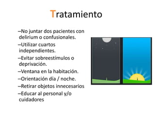 Tratamiento
–No juntar dos pacientes con
delirium o confusionales.
–Utilizar cuartos
independientes.
–Evitar sobreestímulos o
deprivación.
–Ventana en la habitación.
–Orientación día / noche.
–Retirar objetos innecesarios
–Educar al personal y/o
cuidadores
 