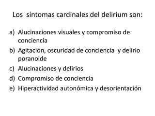 Los síntomas cardinales del delirium son:

a) Alucinaciones visuales y compromiso de
   conciencia
b) Agitación, oscuridad de conciencia y delirio
   poranoide
c) Alucinaciones y delirios
d) Compromiso de conciencia
e) Hiperactividad autonómica y desorientación
 