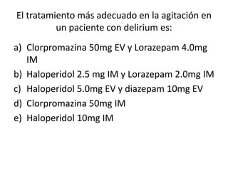 El tratamiento más adecuado en la agitación en
          un paciente con delirium es:
a) Clorpromazina 50mg EV y Lorazepam 4.0mg
   IM
b) Haloperidol 2.5 mg IM y Lorazepam 2.0mg IM
c) Haloperidol 5.0mg EV y diazepam 10mg EV
d) Clorpromazina 50mg IM
e) Haloperidol 10mg IM
 
