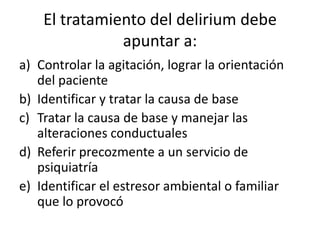 El tratamiento del delirium debe
               apuntar a:
a) Controlar la agitación, lograr la orientación
   del paciente
b) Identificar y tratar la causa de base
c) Tratar la causa de base y manejar las
   alteraciones conductuales
d) Referir precozmente a un servicio de
   psiquiatría
e) Identificar el estresor ambiental o familiar
   que lo provocó
 