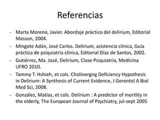 Referencias
- Marta Moreno, Javier. Abordaje práctico del delirium, Editorial
  Masson, 2004.
- Mingote Adán, José Carlos. Delirium, asistencia clínica, Guía
  práctica de psiquiatría clínica, Editorial Díaz de Santos, 2002.
- Gutiérrez, Ma. José, Delirium, Clase Psiquiatría, Medicina
  UFRO 2010.
- Tammy T. Hshieh, et cols. Cholinergirg Deficiency Hypothesis
  in Delirium: A Synthesis of Current Evidence, J Gerontol A Biol
  Med Sci, 2008.
- González, Matías, et cols. Delirium : A predictor of mortlity in
  the elderly, The European Journal of Psychiatry, jul-sept 2005
 