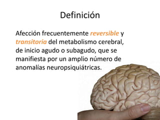 Definición
Afección frecuentemente reversible y
transitoria del metabolismo cerebral,
de inicio agudo o subagudo, que se
manifiesta por un amplio número de
anomalías neuropsiquiátricas.
 