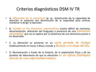 Criterios diagnósticos DSM IV TR
• A. Alteración de la conciencia (p. ej., disminución de la capacidad de
  atención al entorno) con disminución de la capacidad para centrar,
  mantener o dirigir la atención.

• B. Cambio en las funciones cognoscitivas (como déficit de memoria,
  desorientación, alteración del lenguaje) o presencia de una alteración
  perceptiva que no se explica por la existencia de una demencia previa o
  en desarrollo.

• C. La alteración se presenta en un corto período de tiempo
  (habitualmente en horas o días) y tiende a fluctuar a lo largo del día.

• D. Demostración a través de la historia, de la exploración física y de las
  pruebas de laboratorio de que la alteración es un efecto fisiológico
   directo de una enfermedad médica.
 