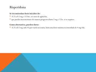 Risperidona
Se recomiendan dosis iniciales de:
 0.25 a 0.5 mg c/12 hrs. en casos de agitación,
 que pueden incrementarse de manera progresiva hasta 2 mg c/12rs. si se requiere.
Como alternativa, pueden darse:
 0.25 a 0.5 mg cada 4 h por razón necesaria, hasta una dosis máxima recomendada de 4 mg/día.
 