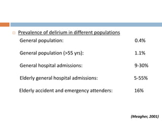  Prevalence of delirium in different populations
General population: 0.4%
General population (>55 yrs): 1.1%
General hospital admissions: 9-30%
Elderly general hospital admissions: 5-55%
Elderly accident and emergency attenders: 16%
(Meagher, 2001)
 