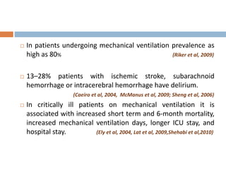  In patients undergoing mechanical ventilation prevalence as
high as 80% (Riker et al, 2009)
 13–28% patients with ischemic stroke, subarachnoid
hemorrhage or intracerebral hemorrhage have delirium.
(Caeiro et al, 2004, McManus et al, 2009; Sheng et al, 2006)
 In critically ill patients on mechanical ventilation it is
associated with increased short term and 6-month mortality,
increased mechanical ventilation days, longer ICU stay, and
hospital stay. (Ely et al, 2004, Lat et al, 2009,Shehabi et al,2010)
 