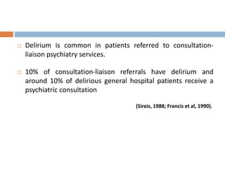  Delirium is common in patients referred to consultation-
liaison psychiatry services.
 10% of consultation-liaison referrals have delirium and
around 10% of delirious general hospital patients receive a
psychiatric consultation
(Sirois, 1988; Francis et al, 1990).
 