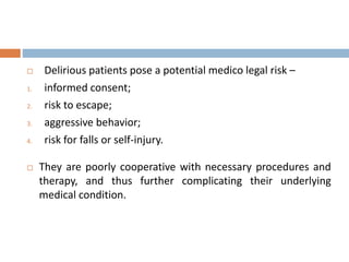  Delirious patients pose a potential medico legal risk –
1. informed consent;
2. risk to escape;
3. aggressive behavior;
4. risk for falls or self-injury.
 They are poorly cooperative with necessary procedures and
therapy, and thus further complicating their underlying
medical condition.
 