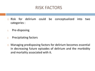 RISK FACTORS
 Risk for delirium could be conceptualized into two
categories :
1. Pre-disposing
2. Precipitating factors
 Managing predisposing factors for delirium becomes essential
in decreasing future episodes of delirium and the morbidity
and mortality associated with it.
 