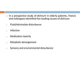 In a prospective study of delirium in elderly patients, Francis
and colleagues identified five leading causes of delirium.
1. Fluid/electrolyte disturbance
2. Infection
3. Medication toxicity
4. Metabolic derangement
5. Sensory and environmental disturbance
 
