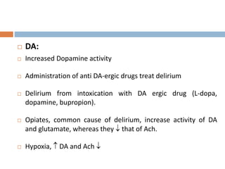  DA:
 Increased Dopamine activity
 Administration of anti DA-ergic drugs treat delirium
 Delirium from intoxication with DA ergic drug (L-dopa,
dopamine, bupropion).
 Opiates, common cause of delirium, increase activity of DA
and glutamate, whereas they  that of Ach.
 Hypoxia,  DA and Ach 
 