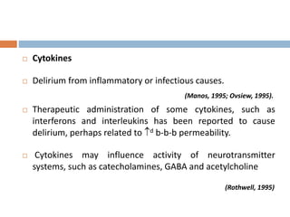  Cytokines
 Delirium from inflammatory or infectious causes.
(Manos, 1995; Ovsiew, 1995).
 Therapeutic administration of some cytokines, such as
interferons and interleukins has been reported to cause
delirium, perhaps related to d b-b-b permeability.
 Cytokines may influence activity of neurotransmitter
systems, such as catecholamines, GABA and acetylcholine
(Rothwell, 1995)
 