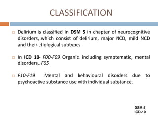 CLASSIFICATION
 Delirium is classified in DSM 5 in chapter of neurocognitive
disorders, which consist of delirium, major NCD, mild NCD
and their etiological subtypes.
 In ICD 10- F00-F09 Organic, including symptomatic, mental
disorders.. F05
 F10-F19 Mental and behavioural disorders due to
psychoactive substance use with individual substance.
DSM 5
ICD-10
 