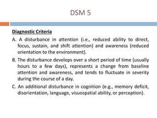 DSM 5
Diagnostic Criteria
A. A disturbance in attention (i.e., reduced ability to direct,
focus, sustain, and shift attention) and awareness (reduced
orientation to the environment).
B. The disturbance develops over a short period of time (usually
hours to a few days), represents a change from baseline
attention and awareness, and tends to fluctuate in severity
during the course of a day.
C. An additional disturbance in cognition (e.g., memory deficit,
disorientation, language, visuospatial ability, or perception).
 
