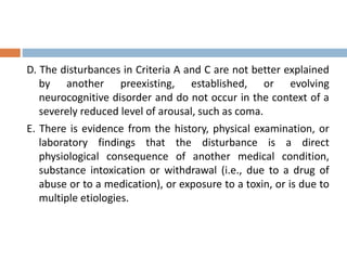D. The disturbances in Criteria A and C are not better explained
by another preexisting, established, or evolving
neurocognitive disorder and do not occur in the context of a
severely reduced level of arousal, such as coma.
E. There is evidence from the history, physical examination, or
laboratory findings that the disturbance is a direct
physiological consequence of another medical condition,
substance intoxication or withdrawal (i.e., due to a drug of
abuse or to a medication), or exposure to a toxin, or is due to
multiple etiologies.
 