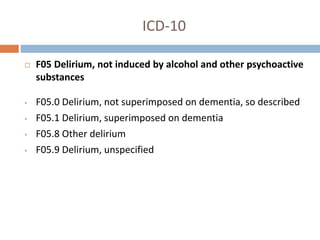 ICD-10
 F05 Delirium, not induced by alcohol and other psychoactive
substances
• F05.0 Delirium, not superimposed on dementia, so described
• F05.1 Delirium, superimposed on dementia
• F05.8 Other delirium
• F05.9 Delirium, unspecified
 