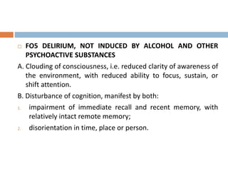  FO5 DELIRIUM, NOT INDUCED BY ALCOHOL AND OTHER
PSYCHOACTIVE SUBSTANCES
A. Clouding of consciousness, i.e. reduced clarity of awareness of
the environment, with reduced ability to focus, sustain, or
shift attention.
B. Disturbance of cognition, manifest by both:
1. impairment of immediate recall and recent memory, with
relatively intact remote memory;
2. disorientation in time, place or person.
 