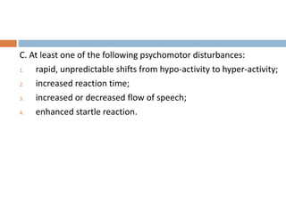 C. At least one of the following psychomotor disturbances:
1. rapid, unpredictable shifts from hypo-activity to hyper-activity;
2. increased reaction time;
3. increased or decreased flow of speech;
4. enhanced startle reaction.
 