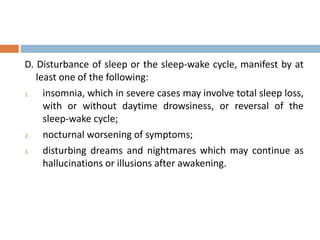 D. Disturbance of sleep or the sleep-wake cycle, manifest by at
least one of the following:
1. insomnia, which in severe cases may involve total sleep loss,
with or without daytime drowsiness, or reversal of the
sleep-wake cycle;
2. nocturnal worsening of symptoms;
3. disturbing dreams and nightmares which may continue as
hallucinations or illusions after awakening.
 