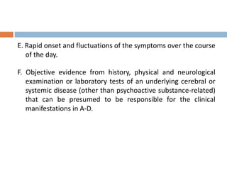 E. Rapid onset and fluctuations of the symptoms over the course
of the day.
F. Objective evidence from history, physical and neurological
examination or laboratory tests of an underlying cerebral or
systemic disease (other than psychoactive substance-related)
that can be presumed to be responsible for the clinical
manifestations in A-D.
 