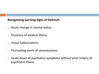 Recognizing warning Signs of Delirium
 Acute change in mental status
 Presence of medical illness
 Visual hallucinations
 Fluctuating levels of consciousness
 Acute onset of psychiatric symptoms without prior history of
psychiatric illness
 