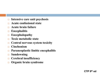  Intensive care unit psychosis
 Acute confusional state
 Acute brain failure
 Encephalitis
 Encephalopathy
 Toxic metabolic state
 Central nervous system toxicity
 Cinchonism
 Paraneoplastic limbic encephalitis
 Sundowning
 Cerebral insufficiency
 Organic brain syndrome
CTP 9th ed
 