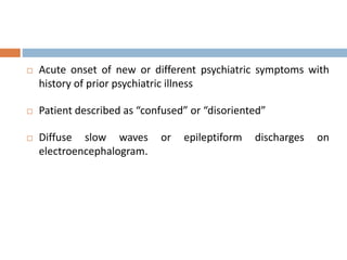  Acute onset of new or different psychiatric symptoms with
history of prior psychiatric illness
 Patient described as “confused” or “disoriented”
 Diffuse slow waves or epileptiform discharges on
electroencephalogram.
 