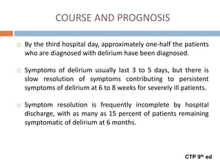 COURSE AND PROGNOSIS
 By the third hospital day, approximately one-half the patients
who are diagnosed with delirium have been diagnosed.
 Symptoms of delirium usually last 3 to 5 days, but there is
slow resolution of symptoms contributing to persistent
symptoms of delirium at 6 to 8 weeks for severely ill patients.
 Symptom resolution is frequently incomplete by hospital
discharge, with as many as 15 percent of patients remaining
symptomatic of delirium at 6 months.
CTP 9th ed
 