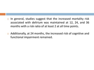  In general, studies suggest that the increased mortality risk
associated with delirium was maintained at 12, 24, and 36
months with a risk ratio of at least 2 at all time points.
 Additionally, at 24 months, the increased risk of cognitive and
functional impairment remained.
 