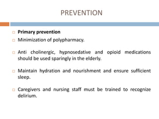 PREVENTION
 Primary prevention
 Minimization of polypharmacy.
 Anti cholinergic, hypnosedative and opioid medications
should be used sparingly in the elderly.
 Maintain hydration and nourishment and ensure sufficient
sleep.
 Caregivers and nursing staff must be trained to recognize
delirium.
 