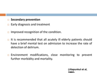  Secondary prevention
 Early diagnosis and treatment
 Improved recognition of the condition.
 It is recommended that all acutely ill elderly patients should
have a brief mental test on admission to increase the rate of
detection of delirium.
 Environment modifications, close monitoring to prevent
further morbidity and mortality.
(Jitapunkul et al,
 