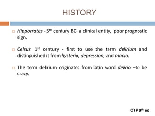 HISTORY
 Hippocrates - 5th century BC- a clinical entity, poor prognostic
sign.
 Celsus, 1st century - first to use the term delirium and
distinguished it from hysteria, depression, and mania.
 The term delirium originates from latin word delirio –to be
crazy.
CTP 9th ed
 
