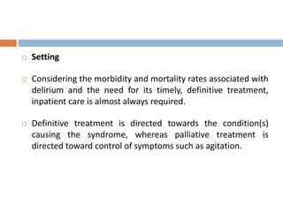  Setting
 Considering the morbidity and mortality rates associated with
delirium and the need for its timely, definitive treatment,
inpatient care is almost always required.
 Definitive treatment is directed towards the condition(s)
causing the syndrome, whereas palliative treatment is
directed toward control of symptoms such as agitation.
 