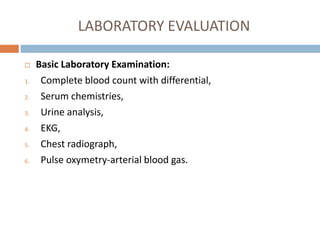 LABORATORY EVALUATION
 Basic Laboratory Examination:
1. Complete blood count with differential,
2. Serum chemistries,
3. Urine analysis,
4. EKG,
5. Chest radiograph,
6. Pulse oxymetry-arterial blood gas.
 